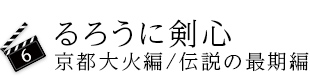6.るろうに剣心　京都大火編/伝説の最期編
